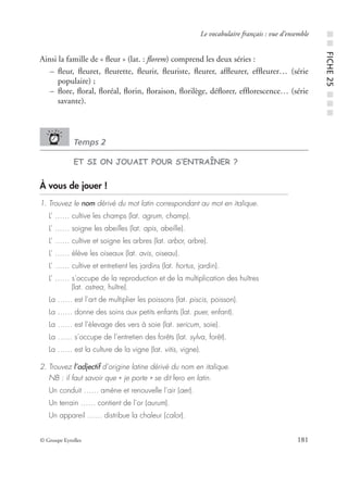 © Groupe Eyrolles 181
Le vocabulaire français : vue d’ensemble
Ainsi la famille de « ﬂeur » (lat. : ﬂorem) comprend les deux séries :
– ﬂeur, ﬂeuret, ﬂeurette, ﬂeurir, ﬂeuriste, ﬂeurer, afﬂeurer, efﬂeurer… (série
populaire) ;
– ﬂore, ﬂoral, ﬂoréal, ﬂorin, ﬂoraison, ﬂorilège, déﬂorer, efﬂorescence… (série
savante).
Temps 2
ET SI ON JOUAIT POUR S’ENTRAÎNER ?
À vous de jouer !
1. Trouvez le nom dérivé du mot latin correspondant au mot en italique.
L’ …… cultive les champs (lat. agrum, champ).
L’ …… soigne les abeilles (lat. apis, abeille).
L’ …… cultive et soigne les arbres (lat. arbor, arbre).
L’ …… élève les oiseaux (lat. avis, oiseau).
L’ …… cultive et entretient les jardins (lat. hortus, jardin).
L’ …… s’occupe de la reproduction et de la multiplication des huîtres
(lat. ostrea, huître).
La …… est l’art de multiplier les poissons (lat. piscis, poisson).
La …… donne des soins aux petits enfants (lat. puer, enfant).
La …… est l’élevage des vers à soie (lat. sericum, soie).
La …… s’occupe de l’entretien des forêts (lat. sylva, forêt).
La …… est la culture de la vigne (lat. vitis, vigne).
2. Trouvez l’adjectif d’origine latine dérivé du nom en italique.
NB : il faut savoir que « je porte » se dit fero en latin.
Un conduit …… amène et renouvelle l’air (aer).
Un terrain …… contient de l’or (aurum).
Un appareil …… distribue la chaleur (calor).
■■FICHE25■■■
 