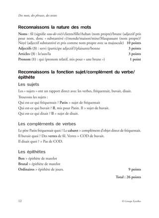 Des mots, des phrases, des textes
12 © Groupe Eyrolles
Reconnaissons la nature des mots
Noms : ﬁl (signiﬁe eau-de-vie)/clients/ﬁlle/Auban (nom propre)/brune (adjectif pris
pour nom, donc « substantivé »)/monde/maison/mine/Maupassant (nom propre)/
Noyé (adjectif substantivé et pris comme nom propre avec sa majuscule) 10 points
Adjectifs (3) : servi (participe adjectif)/plaisante/bonne 3 points
Articles (3) : le/aux/la 3 points
Pronom (1) : qui (pronom relatif, mis pour « une brune ») 1 point
Reconnaissons la fonction sujet/complément du verbe/
épithète
Les sujets
Les « sujets » ont un rapport direct avec les verbes, fréquentait, buvait, disait.
Trouvons les sujets :
Qui est-ce qui fréquentait ? Patin > sujet de fréquentait
Qui est-ce qui buvait ? Il, mis pour Patin. Il > sujet de buvait.
Qui est-ce qui disait ? Il > sujet de disait.
Les compléments de verbes
Le père Patin fréquentait quoi ? Le cabaret > complément d’objet direct de fréquentait.
Il buvait quoi ? Des verres de ﬁl. Verres > COD de buvait.
Il disait quoi ? > Pas de COD.
Les épithètes
Bon > épithète de matelot
Brutal > épithète de matelot
Ordinaires > épithète de jours. 9 points
Total : 26 points
 