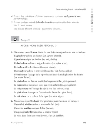 © Groupe Eyrolles 183
Le vocabulaire français : vue d’ensemble
4. Dans la liste précédente choisissez quatre mots dont vous expliquerez le sens
par l’étymologie.
5. Donnez quelques mots de la famille de sentir en continuant les listes suivantes :
Liste 1 : sentir, senteur…
Liste 2 (avec différents préﬁxes) : assentiment, consentir…
Temps 3
AVONS-NOUS BIEN RÉPONDU ?
1. Nous avons trouvé le nom dérivé du mot latin correspondant au mot en italique.
L’agriculteur cultive les champs (lat. agrum, champ).
L’apiculteur soigne les abeilles (lat. apis, abeille).
L’arboriculteur cultive et soigne les arbres (lat. arbor, arbre).
L’aviculteur élève les oiseaux (lat. avis, oiseau).
L’horticulteur cultive et entretient les jardins (lat. hortus, jardin).
L’ostréiculteur s’occupe de la reproduction et de la multiplication des huîtres
(lat. ostrea, huître).
La pisciculture est l’art de multiplier les poissons (lat. piscis, poisson).
La puéricultrice donne des soins aux petits enfants (lat. puer, enfant).
La sériciculture est l’élevage des vers à soie (lat. sericum, soie).
La sylviculture s’occupe de l’entretien des forêts (lat. sylva, forêt).
La viticulture est la culture de la vigne (lat. vitis, vigne).
2. Nous avons trouvé l’adjectif d’origine latine dérivé du nom en italique :
Un conduit aérifère amène et renouvelle l’air (aer).
Un terrain aurifère contient de l’or (aurum).
Un appareil calorifère distribue la chaleur (calor).
Le pin a pour fruits des cônes (conus), c’est un conifère.
■■FICHE25■■■
 