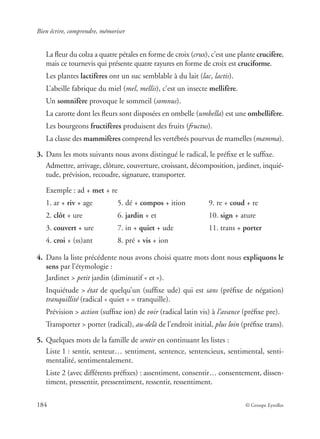 Bien écrire, comprendre, mémoriser
184 © Groupe Eyrolles
La ﬂeur du colza a quatre pétales en forme de croix (crux), c’est une plante crucifère,
mais ce tournevis qui présente quatre rayures en forme de croix est cruciforme.
Les plantes lactifères ont un suc semblable à du lait (lac, lactis).
L’abeille fabrique du miel (mel, mellis), c’est un insecte mellifère.
Un somnifère provoque le sommeil (somnus).
La carotte dont les ﬂeurs sont disposées en ombelle (umbella) est une ombellifère.
Les bourgeons fructifères produisent des fruits (fructus).
La classe des mammifères comprend les vertébrés pourvus de mamelles (mamma).
3. Dans les mots suivants nous avons distingué le radical, le préﬁxe et le sufﬁxe.
Admettre, arrivage, clôture, couverture, croissant, décomposition, jardinet, inquié-
tude, prévision, recoudre, signature, transporter.
Exemple : ad + met + re
1. ar + riv + age 5. dé + compos + ition 9. re + coud + re
2. clôt + ure 6. jardin + et 10. sign + ature
3. couvert + ure 7. in + quiet + ude 11. trans + porter
4. croi + (ss)ant 8. pré + vis + ion
4. Dans la liste précédente nous avons choisi quatre mots dont nous expliquons le
sens par l’étymologie :
Jardinet > petit jardin (diminutif « et »).
Inquiétude > état de quelqu’un (sufﬁxe ude) qui est sans (préﬁxe de négation)
tranquillité (radical « quiet » = tranquille).
Prévision > action (sufﬁxe ion) de voir (radical latin vis) à l’avance (préﬁxe pre).
Transporter > porter (radical), au-delà de l’endroit initial, plus loin (préﬁxe trans).
5. Quelques mots de la famille de sentir en continuant les listes :
Liste 1 : sentir, senteur… sentiment, sentence, sentencieux, sentimental, senti-
mentalité, sentimentalement.
Liste 2 (avec différents préﬁxes) : assentiment, consentir… consentement, dissen-
timent, pressentir, pressentiment, ressentir, ressentiment.
 