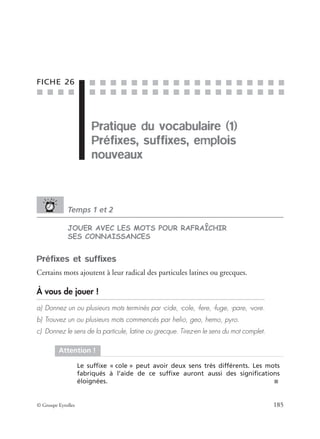 ■ ■ ■ ■
■ ■ ■ ■ ■ ■ ■ ■ ■ ■ ■ ■ ■ ■ ■ ■ ■ ■ ■
■ ■ ■ ■ ■ ■ ■ ■ ■ ■ ■ ■ ■ ■ ■ ■ ■ ■ ■
© Groupe Eyrolles 185
FICHE 26
Pratique du vocabulaire (1)
Préfixes, suffixes, emplois
nouveaux
Temps 1 et 2
JOUER AVEC LES MOTS POUR RAFRAÎCHIR
SES CONNAISSANCES
Préfixes et suffixes
Certains mots ajoutent à leur radical des particules latines ou grecques.
À vous de jouer !
a) Donnez un ou plusieurs mots terminés par -cide, -cole, -fere, -fuge, -pare, -vore.
b) Trouvez un ou plusieurs mots commencés par helio, geo, hemo, pyro.
c) Donnez le sens de la particule, latine ou grecque. Tirez-en le sens du mot complet.
Attention !
Le sufﬁxe « cole » peut avoir deux sens très différents. Les mots
fabriqués à l’aide de ce sufﬁxe auront aussi des signiﬁcations
éloignées. ■
Pratique du vocabulaire (1)
 