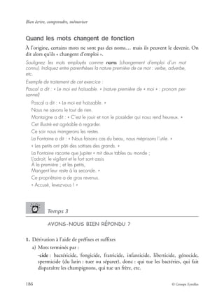 Bien écrire, comprendre, mémoriser
186 © Groupe Eyrolles
Quand les mots changent de fonction
À l’origine, certains mots ne sont pas des noms… mais ils peuvent le devenir. On
dit alors qu’ils « changent d’emploi ».
Soulignez les mots employés comme noms (changement d’emploi d’un mot
connu). Indiquez entre parenthèses la nature première de ce mot : verbe, adverbe,
etc.
Exemple de traitement de cet exercice :
Pascal a dit : « Le moi est haïssable. » (nature première de « moi » : pronom per-
sonnel)
Pascal a dit : « Le moi est haïssable. »
Nous ne savons le tout de rien.
Montaigne a dit : « C’est le jouir et non le posséder qui nous rend heureux. »
Cet illustré est agréable à regarder.
Ce soir nous mangerons les restes.
La Fontaine a dit : « Nous faisons cas du beau, nous méprisons l’utile. »
« Les petits ont pâti des sottises des grands. »
La Fontaine raconte que Jupiter « mit deux tables au monde ;
L’adroit, le vigilant et le fort sont assis
À la première ; et les petits,
Mangent leur reste à la seconde. »
Ce propriétaire a de gros revenus.
« Accusé, levez-vous ! »
Temps 3
AVONS-NOUS BIEN RÉPONDU ?
1. Dérivation à l’aide de préﬁxes et sufﬁxes
a) Mots terminés par :
-cide : bactéricide, fongicide, fratricide, infanticide, liberticide, génocide,
spermicide (du latin : tuer ou séparer), donc : qui tue les bactéries, qui fait
disparaître les champignons, qui tue un frère, etc.
 