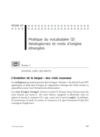 ■ ■ ■ ■
■ ■ ■ ■ ■ ■ ■ ■ ■ ■ ■ ■ ■ ■ ■ ■ ■ ■ ■
■ ■ ■ ■ ■ ■ ■ ■ ■ ■ ■ ■ ■ ■ ■ ■ ■ ■ ■
© Groupe Eyrolles 189
FICHE 27
Pratique du vocabulaire (2)
Néologismes et mots d’origine
étrangère
Temps 1
JOUONS AVEC LES MOTS
L’évolution de la langue : des mots nouveaux
Les néologismes qui étaient proscrits dans la langue « littéraire » du siècle de Louis XIV
apparaissent en foule dans la langue de vulgarisation technique des siècles suivants et
aujourd’hui encore (voir l’évolution des dictionnaires).
Les mots d’origine étrangère viennent enrichir le français (nous laissons aussi des
mots français aux autres !) : des mots italiens, espagnols et allemands, mais cet
apport ne saurait se comparer à la « rage » pour tout ce qui est anglais : la politique,
les institutions, la mode, la cuisine, le commerce et le sport fournissent le plus fort
contingent d’anglicismes.
Pratique du vocabulaire (2)
 