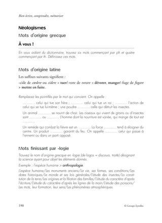 Bien écrire, comprendre, mémoriser
190 © Groupe Eyrolles
Néologismes
Mots d’origine grecque
À vous !
En vous aidant du dictionnaire, trouvez six mots commençant par ph et quatre
commençant par th. Déﬁnissez ces mots.
Mots d’origine latine
Les sufﬁxes suivants signiﬁent :
-cide de cœdere ou cidere > tuer/-vore de vorare > dévorer, manger/-fuge de fugare
> mettre en fuite.
Remplacez les pointillés par le mot qui convient. On appelle :
….....… celui qui tue son frère ; ….....… celui qui tue un roi ; ….....… l’action de
celui qui se tue lui-même ; une poudre ….....… celle qui détruit les insectes.
Un animal ….....… se nourrit de chair. Les oiseaux qui vivent de grains ou d’insectes
sont ….....… ou ….....… L’homme dont la nourriture est variée, qui mange de tout est
….....…
Un remède qui combat la ﬁèvre est un ….....… La force ….....… tend à éloigner du
centre. Un produit ….....… garantit du feu. On appelle ….....… celui qui passe à
l’ennemi ou dans un parti opposé.
Mots finissant par -logie
Trouvez le nom d’origine grecque en -logie (de logos = discours, traité) désignant
la science ayant pour objet les éléments donnés.
Exemple : l’espèce humaine > anthropologie.
L’espèce humaine/Les monuments anciens/La vie, ses formes, ses conditions/Les
dates historiques/Le monde et ses lois générales/L’étude des insectes/La consti-
tution de la terre/Les origines et la ﬁliation des familles/L’étude du caractère d’après
l’écriture/L’étude du caractère d’après les lignes de la main/L’étude des poissons/
Les mots, leur formation, leur sens/Les phénomènes atmosphériques.
 