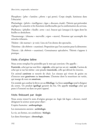 Bien écrire, comprendre, mémoriser
192 © Groupe Eyrolles
Phosphore : (phos = lumière ; phoros = qui porte). Corps simple, lumineux dans
l’obscurité.
Phrénologie : (phrên = intelligence ; logos = discours, étude). Théorie qui prétendait
expliquer le caractère et les fonctions intellectuelles par la conformation du cerveau.
Phylloxera : (phullon = feuille ; xeros = sec). Insecte qui s’attaque à la vigne dont les
feuilles se dessèchent.
Thaumaturge : (thauma = merveille ; ergon = œuvre). Personne qui accomplit des
miracles éclatants.
Théâtre : (de teaomai = je vois). Lieu où l’on donne des spectacles.
Théorème : (de théôrein = examiner). Proposition que l’on examine pour la démontrer.
Théorie : (de théôrein = examiner). Connaissance spéculative. Théorie s’oppose à
pratique.
Mots d’origine latine
Nous avons remplacé les pointillés par le mot qui convient. On appelle :
Fratricide, celui qui tue son frère ; régicide, celui qui tue un roi ; suicide, l’action de
celui qui se tue lui-même ; une poudre insecticide, celle qui détruit les insectes.
Un animal carnivore se nourrit de chair. Les oiseaux qui vivent de grains ou
d’insectes sont granivores ou insectivores. L’homme dont la nourriture est variée,
qui mange de tout est omnivore.
Un remède qui combat la ﬁèvre est un fébrifuge. La force centrifuge tend à éloigner
du centre. Un produit ignifugé garantit du feu. On appelle transfuge celui qui
passe à l’ennemi ou dans un parti opposé.
Mots finissant par -logie
Nous avons trouvé le nom d’origine grecque en -logie (de logos = discours, traité)
désignant la science ayant pour objet :
L’espèce humaine : anthropologie.
Les monuments anciens : archéologie.
La vie, ses formes, ses conditions : biologie.
Les dates historiques : chronologie.
 