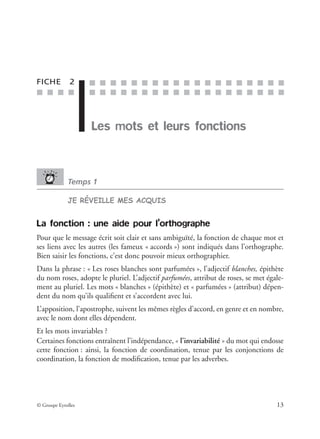 ■ ■ ■ ■
■ ■ ■ ■ ■ ■ ■ ■ ■ ■ ■ ■ ■ ■ ■ ■ ■ ■ ■
■ ■ ■ ■ ■ ■ ■ ■ ■ ■ ■ ■ ■ ■ ■ ■ ■ ■ ■
© Groupe Eyrolles 13
FICHE 2
Les mots et leurs fonctions
Temps 1
JE RÉVEILLE MES ACQUIS
La fonction : une aide pour l’orthographe
Pour que le message écrit soit clair et sans ambiguïté, la fonction de chaque mot et
ses liens avec les autres (les fameux « accords ») sont indiqués dans l’orthographe.
Bien saisir les fonctions, c’est donc pouvoir mieux orthographier.
Dans la phrase : « Les roses blanches sont parfumées », l’adjectif blanches, épithète
du nom roses, adopte le pluriel. L’adjectif parfumées, attribut de roses, se met égale-
ment au pluriel. Les mots « blanches » (épithète) et « parfumées » (attribut) dépen-
dent du nom qu’ils qualiﬁent et s’accordent avec lui.
L’apposition, l’apostrophe, suivent les mêmes règles d’accord, en genre et en nombre,
avec le nom dont elles dépendent.
Et les mots invariables ?
Certaines fonctions entraînent l’indépendance, « l’invariabilité » du mot qui endosse
cette fonction : ainsi, la fonction de coordination, tenue par les conjonctions de
coordination, la fonction de modiﬁcation, tenue par les adverbes.
 
