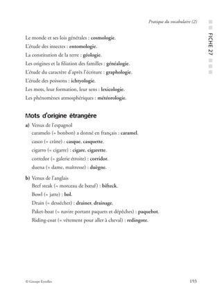 © Groupe Eyrolles 193
Pratique du vocabulaire (2)
Le monde et ses lois générales : cosmologie.
L’étude des insectes : entomologie.
La constitution de la terre : géologie.
Les origines et la ﬁliation des familles : généalogie.
L’étude du caractère d’après l’écriture : graphologie.
L’étude des poissons : ichtyologie.
Les mots, leur formation, leur sens : lexicologie.
Les phénomènes atmosphériques : météorologie.
Mots d’origine étrangère
a) Venus de l’espagnol
caramelo (= bonbon) a donné en français : caramel.
casco (= crâne) : casque, casquette.
cigarro (= cigarre) : cigare, cigarette.
corredor (= galerie étroite) : corridor.
duena (= dame, maîtresse) : duègne.
b) Venus de l’anglais
Beef steak (= morceau de bœuf) : bifteck.
Bowl (= jatte) : bol.
Drain (= dessécher) : drainer, drainage.
Paket-boat (= navire portant paquets et dépêches) : paquebot.
Riding-coat (= vêtement pour aller à cheval) : redingote.
■■FICHE27■■■
 