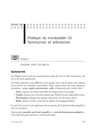 ■ ■ ■ ■
■ ■ ■ ■ ■ ■ ■ ■ ■ ■ ■ ■ ■ ■ ■ ■ ■ ■ ■
■ ■ ■ ■ ■ ■ ■ ■ ■ ■ ■ ■ ■ ■ ■ ■ ■ ■ ■
© Groupe Eyrolles 195
FICHE 28
Pratique du vocabulaire (3)
Synonymes et antonymes
Temps 1
JOUONS AVEC LES MOTS
Synonymes
On désigne sous le nom de synonymes des mots qui ont ou, plus exactement, qui
ont eu la même signiﬁcation.
En réalité, plusieurs mots différents n’ont jamais tout à fait le même sens, chacun
d’eux prend une coloration particulière. Ainsi, quatre mots qui nous paraissent
synonymes : avare, cupide, parcimonieux, radin, n’expriment pas la même idée :
– Avare, exprime un amour immodéré de l’argent pour l’accumuler.
– Cupide, marque une convoitise égoïste qui n’hésiterait pas à dépouiller autrui.
– Parcimonieux, désigne une épargne minutieuse sur de petites choses.
– Radin, dénote l’avarice, mais dans le registre du langage populaire.
Le sens d’un mot lui vient également de son contexte, de l’expression dans laquelle ce
mot est incorporé.
Ainsi on peut posséder une bonté naturelle, et « avoir des bontés pour quelqu’un »,
c’est-à-dire des gestes généreux, voire des privautés.
Pratique du vocabulaire (3)
 