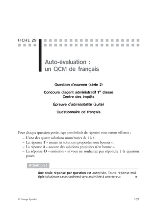 ■ ■ ■ ■
■ ■ ■ ■ ■ ■ ■ ■ ■ ■ ■ ■ ■ ■ ■ ■ ■ ■ ■
■ ■ ■ ■ ■ ■ ■ ■ ■ ■ ■ ■ ■ ■ ■ ■ ■ ■ ■
© Groupe Eyrolles 199
FICHE 29
Auto-évaluation :
un QCM de français
Question d’examen (série 2)
Concours d’agent administratif 1re
classe
Centre des impôts
Épreuve d’admissibilité (suite)
Questionnaire de français
Pour chaque question posée, sept possibilités de réponse vous seront offertes :
– L’une des quatre solutions numérotées de 1 à 4.
– La réponse T « toutes les solutions proposées sont bonnes ».
– La réponse A « aucune des solutions proposées n’est bonne ».
– La réponse O « omission » si vous ne souhaitez pas répondre à la question
posée.
Attention !
Une seule réponse par question est autorisée. Toute réponse mul-
tiple (plusieurs cases cochées) sera assimilée à une erreur. ■
 