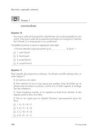 Bien écrire, comprendre, mémoriser
200 © Groupe Eyrolles
Temps 1
S’ENTRAÎNER
Question 10
Pour que le verbe de la proposition subordonnée soit au plus-que-parfait du sub-
jonctif, il faut que le verbe de la proposition principale soit conjugué à l’imparfait
de l’indicatif, à un temps passé ou au conditionnel.
Complétez la phrase suivante en appliquant cette règle.
« L’homme attendait respectueusement qu’ils ………………… la porte. »
1. aient franchi
2. franchissent
3. eurent franchi
4. eussent franchi
Question 11
Dans laquelle des propositions ci-dessous, les phrases sont-elles placées dans un
ordre logique ?
A. Je reconnus une vipère.
B. Mon attention fut tout à coup requise par quelque chose de brillant qui se
glissait entre les herbes et soulevait, comme d’un vif éclair argenté, le feuillage
bas des millepertuis.
C. Ayant longtemps marché, je me reposais au bord d’une clairière, le dos
appuyé contre le tronc d’un hêtre.
D. Elle ne me voyait point et s’ébattait librement, paresseusement parmi les
ﬂeurs.
1. A – D – B – C.
2. B – C – A – D.
3. C – B – A – D.
4. B – D – A – C.
 