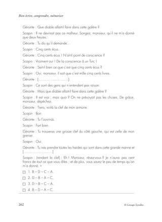 Bien écrire, comprendre, mémoriser
202 © Groupe Eyrolles
Géronte : Que diable allait-il faire dans cette galère ?
Scapin : Il ne devinait pas ce malheur. Songez, monsieur, qu’il ne m’a donné
que deux heures.
Géronte : Tu dis qu’il demande…
Scapin : Cinq cents écus.
Géronte : Cinq cents écus ! N’a-t-il point de conscience ?
Scapin : Vraiment oui ! De la conscience à un Turc !
Géronte : Sait-il bien ce que c’est que cinq cents écus ?
Scapin : Oui, monsieur, il sait que c’est mille cinq cents livres.
Géronte : [……………………..]
Scapin : Ce sont des gens qui n’entendent pas raison.
Géronte : Mais que diable allait-il faire dans cette galère ?
Scapin : Il est vrai ; mais quoi ? On ne prévoyait pas les choses. De grâce,
monsieur, dépêchez.
Géronte : Tiens, voilà la clef de mon armoire.
Scapin : Bon.
Géronte : Tu l’ouvriras.
Scapin : Fort bien.
Géronte : Tu trouveras une grosse clef du côté gauche, qui est celle de mon
grenier.
Scapin : Oui.
Géronte : Tu iras prendre toutes les hardes qui sont dans cette grande manne et
[…………………….]
Scapin : (rendant la clef) : Eh ! Monsieur, rêvez-vous ? Je n’aurai pas cent
francs de tout ce que vous dites ; et de plus, vous savez le peu de temps qu’on
m’a donné. »
1. B – D – C – A.
2. D – B – A – C.
3. D – B – C – A.
4. B – D – A – C.
 
