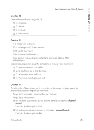 © Groupe Eyrolles 203
Auto-évaluation : un QCM de français
Question 15
Quel est le sens du mot « sagacité » ?
1. Amabilité.
2. Facilité.
3. Naïveté.
4. Perspicacité.
Question 16
« Le trépas vient tout guérir :
Mais ne bougeons d’où nous sommes :
Plutôt souffrir que mourir,
C’est la devise des hommes. »
C’est par ces vers que Jean de la Fontaine termine sa fable La Mort
et le Bûcheron.
Laquelle des propositions suivantes correspond le mieux à l’idée exprimée ?
1. Mieux vaut mourir que souffrir.
2. La souffrance est le pire des maux.
3. À trop vivre, nous souffrons.
4. Vivre nous importe plus que tout.
Question 17
En utilisant le tableau suivant sur la concordance des temps, indiquez parmi les
propositions ci-dessous laquelle est incorrecte.
Temps de la principale : présent et futur de l’indicatif.
Temps de la subordonnée :
a) fait simultané ou postérieur au fait exprimé dans la principale : subjonctif
présent.
Exemple : je doute qu’il obéisse.
b) fait antérieur au fait exprimé dans la principale : subjonctif passé.
Exemple : Je doute qu’il ait obéi.
■■FICHE29■■■
 