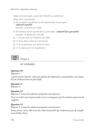 Bien écrire, comprendre, mémoriser
204 © Groupe Eyrolles
Temps de la principale : passé de l’indicatif ou conditionnel.
Temps de la subordonnée :
a) fait simultané ou postérieur au fait exprimé dans la principale :
subjonctif imparfait.
Exemple : Je doutais qu’il obéît.
b) fait antérieur au fait exprimé dans la principale : subjonctif plus-que-parfait.
Exemple : je doutais qu’il eût obéi.
1. J’aurais voulu qu’il disparût sans délai.
2. Nous étions tristes qu’il eût échoué.
3. Je ne pense pas qu’il sache la vérité.
4. Il ordonna qu’il vînt rapidement.
Temps 2
SE CORRIGER
Question 10
Réponse 4 :
« qu’ils eussent franchi » plus-que-parfait du subjonctif, correspondant à un impar-
fait de l’indicatif dans la principale.
Question 11
Réponse 3.
Question 12
Réponse T (toutes les solutions proposées sont bonnes) :
Tous ces verbes sont impersonnels et ne se conjuguent qu’à la troisième personne du
singulier.
Question 13
Réponse T (toutes les solutions proposées sont bonnes) :
Partir, arriver, rester, aller sont des verbes intransitifs qui n’admettent pas de complé-
ment d’objet direct.
 