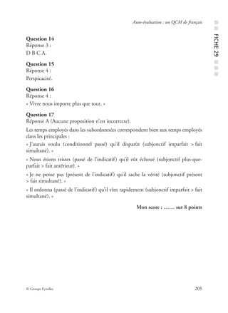 © Groupe Eyrolles 205
Auto-évaluation : un QCM de français
Question 14
Réponse 3 :
D B C A.
Question 15
Réponse 4 :
Perspicacité.
Question 16
Réponse 4 :
« Vivre nous importe plus que tout. »
Question 17
Réponse A (Aucune proposition n’est incorrecte).
Les temps employés dans les subordonnées correspondent bien aux temps employés
dans les principales :
« J’aurais voulu (conditionnel passé) qu’il disparût (subjonctif imparfait > fait
simultané). »
« Nous étions tristes (passé de l’indicatif) qu’il eût échoué (subjonctif plus-que-
parfait > fait antérieur). »
« Je ne pense pas (présent de l’indicatif) qu’il sache la vérité (subjonctif présent
> fait simultané). »
« Il ordonna (passé de l’indicatif) qu’il vînt rapidement (subjonctif imparfait > fait
simultané). »
Mon score : …… sur 8 points
■■FICHE29■■■
 