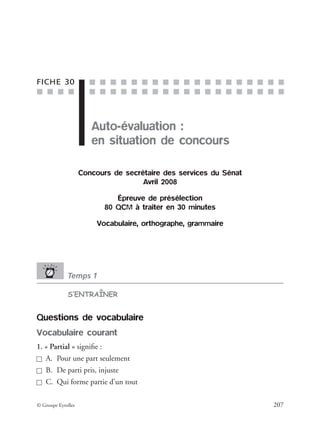 ■ ■ ■ ■
■ ■ ■ ■ ■ ■ ■ ■ ■ ■ ■ ■ ■ ■ ■ ■ ■ ■ ■
■ ■ ■ ■ ■ ■ ■ ■ ■ ■ ■ ■ ■ ■ ■ ■ ■ ■ ■
© Groupe Eyrolles 207
FICHE 30
Auto-évaluation :
en situation de concours
Concours de secrétaire des services du Sénat
Avril 2008
Épreuve de présélection
80 QCM à traiter en 30 minutes
Vocabulaire, orthographe, grammaire
Temps 1
S’ENTRAÎNER
Questions de vocabulaire
Vocabulaire courant
1. « Partial » signiﬁe :
A. Pour une part seulement
B. De parti pris, injuste
C. Qui forme partie d’un tout
 