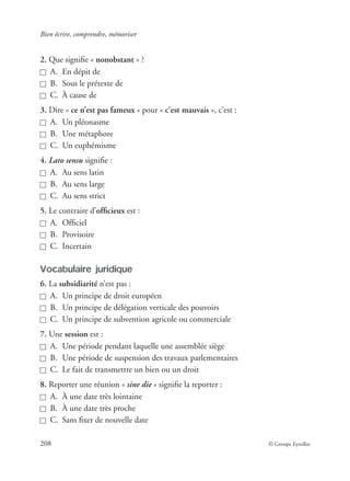 Bien écrire, comprendre, mémoriser
208 © Groupe Eyrolles
2. Que signiﬁe « nonobstant » ?
A. En dépit de
B. Sous le prétexte de
C. À cause de
3. Dire « ce n’est pas fameux » pour « c’est mauvais », c’est :
A. Un pléonasme
B. Une métaphore
C. Un euphémisme
4. Lato sensu signiﬁe :
A. Au sens latin
B. Au sens large
C. Au sens strict
5. Le contraire d’ofﬁcieux est :
A. Ofﬁciel
B. Provisoire
C. Incertain
Vocabulaire juridique
6. La subsidiarité n’est pas :
A. Un principe de droit européen
B. Un principe de délégation verticale des pouvoirs
C. Un principe de subvention agricole ou commerciale
7. Une session est :
A. Une période pendant laquelle une assemblée siège
B. Une période de suspension des travaux parlementaires
C. Le fait de transmettre un bien ou un droit
8. Reporter une réunion « sine die » signiﬁe la reporter :
A. À une date très lointaine
B. À une date très proche
C. Sans ﬁxer de nouvelle date
 