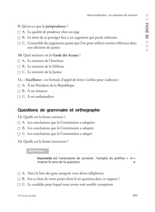 © Groupe Eyrolles 209
Auto-évaluation : en situation de concours
9. Qu’est-ce que la jurisprudence ?
A. La qualité de prudence chez un juge
B. Le droit de se protéger face à un jugement qui paraît arbitraire
C. L’ensemble des jugements passés que l’on peut utiliser comme référence dans
une décision de justice
10. Quel ministre est le Garde des Sceaux ?
A. Le ministre de l’Intérieur
B. Le ministre de la Défense
C. Le ministre de la Justice
11. « Excellence » en formule d’appel de lettre s’utilise pour s’adresser :
A. À un Président de la République
B. À un sénateur
C. À un ambassadeur
Questions de grammaire et orthographe
12. Quelle est la forme correcte ?
A. Les conclusions que la Commission a adoptées
B. Les conclusions que la Commission a adoptée
C. Les conclusions que la Commission a adopté
13. Quelle est la forme incorrecte ?
A. Voici la liste des gens auxquels vous devez téléphoner
B. Est-ce bien de votre projet dont il est question dans ce rapport ?
C. Le candidat pour lequel nous avons voté semble compétent
Attention !
Incorrecte est l’antonyme de correcte : l’emploi du préﬁxe « in »
inverse le sens de la question. ■
■■FICHE30■■■
 