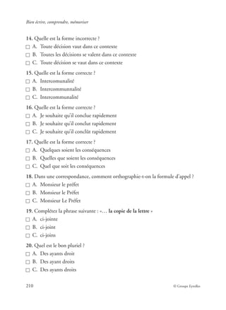 Bien écrire, comprendre, mémoriser
210 © Groupe Eyrolles
14. Quelle est la forme incorrecte ?
A. Toute décision vaut dans ce contexte
B. Toutes les décisions se valent dans ce contexte
C. Toute décision se vaut dans ce contexte
15. Quelle est la forme correcte ?
A. Intercomunalité
B. Intercommunnalité
C. Intercommunalité
16. Quelle est la forme correcte ?
A. Je souhaite qu’il conclue rapidement
B. Je souhaite qu’il conclut rapidement
C. Je souhaite qu’il conclût rapidement
17. Quelle est la forme correcte ?
A. Quelques soient les conséquences
B. Quelles que soient les conséquences
C. Quel que soit les conséquences
18. Dans une correspondance, comment orthographie-t-on la formule d’appel ?
A. Monsieur le préfet
B. Monsieur le Préfet
C. Monsieur Le Préfet
19. Complétez la phrase suivante : «… la copie de la lettre »
A. ci-jointe
B. ci-joint
C. ci-joins
20. Quel est le bon pluriel ?
A. Des ayants droit
B. Des ayant droits
C. Des ayants droits
 