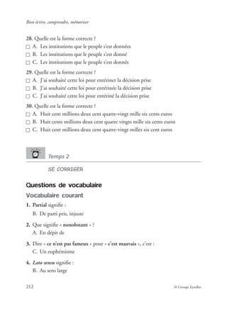 Bien écrire, comprendre, mémoriser
212 © Groupe Eyrolles
28. Quelle est la forme correcte ?
A. Les institutions que le peuple s’est données
B. Les institutions que le peuple s’est donné
C. Les institutions que le peuple s’est donnés
29. Quelle est la forme correcte ?
A. J’ai souhaité cette loi pour entériner la décision prise
B. J’ai souhaité cette loi pour entérinée la décision prise
C. J’ai souhaité cette loi pour entériné la décision prise
30. Quelle est la forme correcte ?
A. Huit cent millions deux cent quatre-vingt mille six cents euros
B. Huit cents millions deux cent quatre vingts mille six cents euros
C. Huit cent millions deux cent quatre-vingt milles six cent euros
Temps 2
SE CORRIGER
Questions de vocabulaire
Vocabulaire courant
1. Partial signiﬁe :
B. De parti pris, injuste
2. Que signiﬁe « nonobstant » ?
A. En dépit de
3. Dire « ce n’est pas fameux » pour « c’est mauvais », c’est :
C. Un euphémisme
4. Lato sensu signiﬁe :
B. Au sens large
 