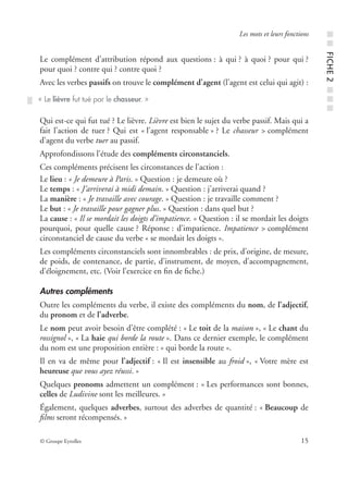 © Groupe Eyrolles 15
Les mots et leurs fonctions
Le complément d’attribution répond aux questions : à qui ? à quoi ? pour qui ?
pour quoi ? contre qui ? contre quoi ?
Avec les verbes passifs on trouve le complément d’agent (l’agent est celui qui agit) :
Qui est-ce qui fut tué ? Le lièvre. Lièvre est bien le sujet du verbe passif. Mais qui a
fait l’action de tuer ? Qui est « l’agent responsable » ? Le chasseur > complément
d’agent du verbe tuer au passif.
Approfondissons l’étude des compléments circonstanciels.
Ces compléments précisent les circonstances de l’action :
Le lieu : « Je demeure à Paris. » Question : je demeure où ?
Le temps : « J’arriverai à midi demain. » Question : j’arriverai quand ?
La manière : « Je travaille avec courage. » Question : je travaille comment ?
Le but : « Je travaille pour gagner plus. » Question : dans quel but ?
La cause : « Il se mordait les doigts d’impatience. » Question : il se mordait les doigts
pourquoi, pour quelle cause ? Réponse : d’impatience. Impatience > complément
circonstanciel de cause du verbe « se mordait les doigts ».
Les compléments circonstanciels sont innombrables : de prix, d’origine, de mesure,
de poids, de contenance, de partie, d’instrument, de moyen, d’accompagnement,
d’éloignement, etc. (Voir l’exercice en ﬁn de ﬁche.)
Autres compléments
Outre les compléments du verbe, il existe des compléments du nom, de l’adjectif,
du pronom et de l’adverbe.
Le nom peut avoir besoin d’être complété : « Le toit de la maison », « Le chant du
rossignol », « La haie qui borde la route ». Dans ce dernier exemple, le complément
du nom est une proposition entière : « qui borde la route ».
Il en va de même pour l’adjectif : « Il est insensible au froid », « Votre mère est
heureuse que vous ayez réussi. »
Quelques pronoms admettent un complément : « Les performances sont bonnes,
celles de Ludivine sont les meilleures. »
Également, quelques adverbes, surtout des adverbes de quantité : « Beaucoup de
ﬁlms seront récompensés. »
« Le lièvre fut tué par le chasseur. »
■■FICHE2■■■
 