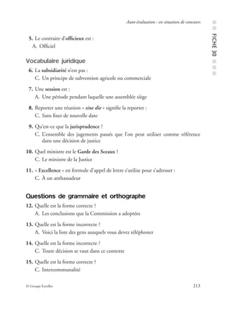 © Groupe Eyrolles 213
Auto-évaluation : en situation de concours
05. Le contraire d’ofﬁcieux est :
A. Ofﬁciel
Vocabulaire juridique
06. La subsidiarité n’est pas :
C. Un principe de subvention agricole ou commerciale
07. Une session est :
A. Une période pendant laquelle une assemblée siège
08. Reporter une réunion « sine die » signiﬁe la reporter :
C. Sans ﬁxer de nouvelle date
09. Qu’est-ce que la jurisprudence ?
C. L’ensemble des jugements passés que l’on peut utiliser comme référence
dans une décision de justice
10. Quel ministre est le Garde des Sceaux ?
C. Le ministre de la Justice
11. « Excellence » en formule d’appel de lettre s’utilise pour s’adresser :
C. À un ambassadeur
Questions de grammaire et orthographe
12. Quelle est la forme correcte ?
A. Les conclusions que la Commission a adoptées
13. Quelle est la forme incorrecte ?
A. Voici la liste des gens auxquels vous devez téléphoner
14. Quelle est la forme incorrecte ?
C. Toute décision se vaut dans ce contexte
15. Quelle est la forme correcte ?
C. Intercommunalité
■■FICHE30■■■
 