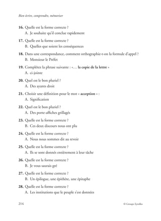 Bien écrire, comprendre, mémoriser
214 © Groupe Eyrolles
16. Quelle est la forme correcte ?
A. Je souhaite qu’il conclue rapidement
17. Quelle est la forme correcte ?
B. Quelles que soient les conséquences
18. Dans une correspondance, comment orthographie-t-on la formule d’appel ?
B. Monsieur le Préfet
19. Complétez la phrase suivante : «… la copie de la lettre »
A. ci-jointe
20. Quel est le bon pluriel ?
A. Des ayants droit
21. Choisir une déﬁnition pour le mot « acception » :
A. Signiﬁcation
22. Quel est le bon pluriel ?
A. Des porte-afﬁches grillagés
23. Quelle est la forme correcte ?
B. Ces deux discours nous ont plu
24. Quelle est la forme correcte ?
A. Nous nous sommes dit au revoir
25. Quelle est la forme correcte ?
A. Ils se sont donnés entièrement à leur tâche
26. Quelle est la forme correcte ?
B. Je vous saurais gré
27. Quelle est la forme correcte ?
B. Un épilogue, une épithète, une épitaphe
28. Quelle est la forme correcte ?
A. Les institutions que le peuple s’est données
 