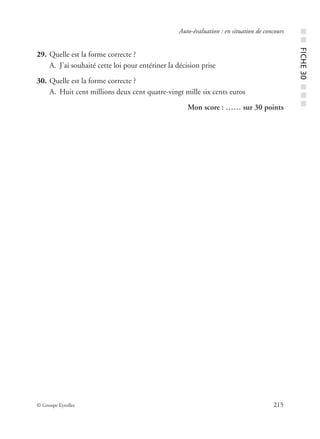 © Groupe Eyrolles 215
Auto-évaluation : en situation de concours
29. Quelle est la forme correcte ?
A. J’ai souhaité cette loi pour entériner la décision prise
30. Quelle est la forme correcte ?
A. Huit cent millions deux cent quatre-vingt mille six cents euros
Mon score : …… sur 30 points
■■FICHE30■■■
 
