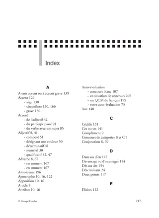 ■ ■ ■ ■ ■ ■ ■ ■ ■ ■ ■ ■ ■ ■ ■ ■ ■ ■ ■ ■ ■ ■ ■
■ ■ ■ ■ ■ ■ ■ ■ ■ ■ ■ ■ ■ ■ ■ ■ ■ ■ ■ ■ ■ ■ ■
© Groupe Eyrolles 217
Index
A
A sans accent ou à accent grave 139
Accent 129
~ aigu 130
~ circonflexe 130, 166
~ grave 130
Accord
~ de l’adjectif 42
~ du participe passé 94
~ du verbe avec son sujet 85
Adjectif 8, 41
~ composé 51
~ désignant une couleur 50
~ déterminatif 41
~ numéral 30
~ qualificatif 42, 47
Adverbe 8, 67
~ en amment 167
~ en emment 167
Antonymes 196
Apostrophe 10, 16, 122
Apposition 10, 16
Article 8
Attribut 10, 16
Auto-évaluation
~ concours blanc 107
~ en situation de concours 207
~ un QCM de français 199
~ votre auto-évaluation 75
Aux 140
C
Cédille 131
Ces ou ses 141
Complément 9
Concours de catégories B et C 1
Conjonction 8, 69
D
Dans ou d’en 147
Davantage ou d’avantages 154
Dès ou des 154
Déterminant 24
Deux points 117
E
Élision 122
 