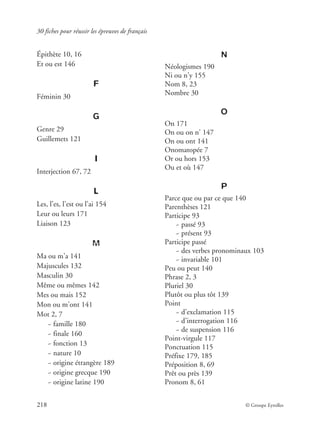 30 fiches pour réussir les épreuves de français
218 © Groupe Eyrolles
Épithète 10, 16
Et ou est 146
F
Féminin 30
G
Genre 29
Guillemets 121
I
Interjection 67, 72
L
Les, l’es, l’est ou l’ai 154
Leur ou leurs 171
Liaison 123
M
Ma ou m’a 141
Majuscules 132
Masculin 30
Même ou mêmes 142
Mes ou mais 152
Mon ou m’ont 141
Mot 2, 7
~ famille 180
~ finale 160
~ fonction 13
~ nature 10
~ origine étrangère 189
~ origine grecque 190
~ origine latine 190
N
Néologismes 190
Ni ou n’y 155
Nom 8, 23
Nombre 30
O
On 171
On ou on n’ 147
On ou ont 141
Onomatopée 7
Or ou hors 153
Ou et où 147
P
Parce que ou par ce que 140
Parenthèses 121
Participe 93
~ passé 93
~ présent 93
Participe passé
~ des verbes pronominaux 103
~ invariable 101
Peu ou peut 140
Phrase 2, 3
Pluriel 30
Plutôt ou plus tôt 139
Point
~ d’exclamation 115
~ d’interrogation 116
~ de suspension 116
Point-virgule 117
Ponctuation 115
Préfixe 179, 185
Préposition 8, 69
Prêt ou près 139
Pronom 8, 61
 