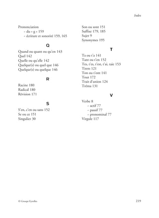 © Groupe Eyrolles 219
Index
Prononciation
~ du « g » 159
~ écriture et sonorité 159, 165
Q
Quand ou quant ou qu’en 143
Quel 142
Quelle ou qu’elle 142
Quelque(s) ou quel que 146
Quelque(s) ou quelque 146
R
Racine 180
Radical 180
Révision 171
S
S’en, c’en ou sans 152
Se ou ce 151
Singulier 30
Son ou sont 151
Suffixe 179, 185
Sujet 9
Synonymes 195
T
Ta ou t’a 141
Tant ou t’en 152
Tes, t’es, t’est, t’ai, taie 153
Tirets 121
Ton ou t’ont 141
Tout 172
Trait d’union 124
Tréma 131
V
Verbe 8
~ actif 77
~ passif 77
~ pronominal 77
Virgule 117
 