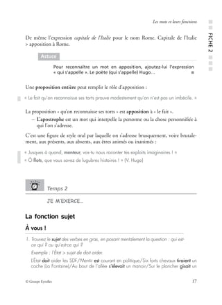 © Groupe Eyrolles 17
Les mots et leurs fonctions
De même l’expression capitale de l’Italie pour le nom Rome. Capitale de l’Italie
> apposition à Rome.
Une proposition entière peut remplir le rôle d’apposition :
La proposition « qu’on reconnaisse ses torts » est apposition à « le fait ».
– L’apostrophe est un mot qui interpelle la personne ou la chose personniﬁée à
qui l’on s’adresse.
C’est une ﬁgure de style oral par laquelle on s’adresse brusquement, voire brutale-
ment, aux présents, aux absents, aux êtres animés ou inanimés :
Temps 2
JE M’EXERCE…
La fonction sujet
À vous !
1. Trouvez le sujet des verbes en gras, en posant mentalement la question : qui est-
ce qui ? ou qu’est-ce qui ?
Exemple : l’État > sujet de doit aider.
L’État doit aider les SDF/Mentir est courant en politique/Six forts chevaux tiraient un
coche (La Fontaine)/Au bout de l’allée s’élevait un manoir/Sur le plancher gisait un
Astuce
Pour reconnaître un mot en apposition, ajoutez-lui l’expression
« qui s’appelle ». Le poète (qui s’appelle) Hugo… ■
« Le fait qu’on reconnaisse ses torts prouve modestement qu’on n’est pas un imbécile. »
« Jusques à quand, menteur, vas-tu nous raconter tes exploits imaginaires ! »
« Ô ﬂots, que vous savez de lugubres histoires ! » (V. Hugo)
■■FICHE2■■■
 