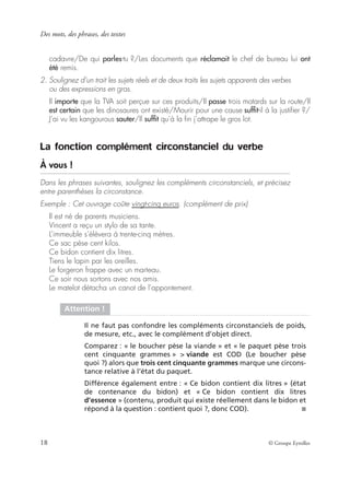 Des mots, des phrases, des textes
18 © Groupe Eyrolles
cadavre/De qui parles-tu ?/Les documents que réclamait le chef de bureau lui ont
été remis.
2. Soulignez d’un trait les sujets réels et de deux traits les sujets apparents des verbes
ou des expressions en gras.
Il importe que la TVA soit perçue sur ces produits/Il passe trois motards sur la route/Il
est certain que les dinosaures ont existé/Mourir pour une cause sufﬁt-il à la justiﬁer ?/
J’ai vu les kangourous sauter/Il sufﬁt qu’à la ﬁn j’attrape le gros lot.
La fonction complément circonstanciel du verbe
À vous !
Dans les phrases suivantes, soulignez les compléments circonstanciels, et précisez
entre parenthèses la circonstance.
Exemple : Cet ouvrage coûte vingt-cinq euros. (complément de prix)
Il est né de parents musiciens.
Vincent a reçu un stylo de sa tante.
L’immeuble s’élèvera à trente-cinq mètres.
Ce sac pèse cent kilos.
Ce bidon contient dix litres.
Tiens le lapin par les oreilles.
Le forgeron frappe avec un marteau.
Ce soir nous sortons avec nos amis.
Le matelot détacha un canot de l’appontement.
Attention !
Il ne faut pas confondre les compléments circonstanciels de poids,
de mesure, etc., avec le complément d’objet direct.
Comparez : « le boucher pèse la viande » et « le paquet pèse trois
cent cinquante grammes » > viande est COD (Le boucher pèse
quoi ?) alors que trois cent cinquante grammes marque une circons-
tance relative à l’état du paquet.
Différence également entre : « Ce bidon contient dix litres » (état
de contenance du bidon) et « Ce bidon contient dix litres
d’essence » (contenu, produit qui existe réellement dans le bidon et
répond à la question : contient quoi ?, donc COD). ■
 