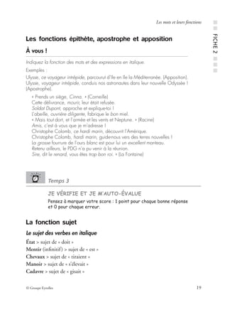 © Groupe Eyrolles 19
Les mots et leurs fonctions
Les fonctions épithète, apostrophe et apposition
À vous !
Indiquez la fonction des mots et des expressions en italique.
Exemples :
Ulysse, ce voyageur intrépide, parcourut d’île en île la Méditerranée. (Apposition).
Ulysse, voyageur intrépide, conduis nos astronautes dans leur nouvelle Odyssée !
(Apostrophe).
« Prends un siège, Cinna. » (Corneille)
Cette délivrance, mourir, leur était refusée.
Soldat Dupont, approche et explique-toi !
L’abeille, ouvrière diligente, fabrique le bon miel.
« Mais tout dort, et l’armée et les vents et Neptune. » (Racine)
Amis, c’est à vous que je m’adresse !
Christophe Colomb, ce hardi marin, découvrit l’Amérique.
Christophe Colomb, hardi marin, guide-nous vers des terres nouvelles !
La grosse fourrure de l’ours blanc est pour lui un excellent manteau.
Retenu ailleurs, le PDG n’a pu venir à la réunion.
Sire, dit le renard, vous êtes trop bon roi. » (La Fontaine)
Temps 3
JE VÉRIFIE ET JE M’AUTO-ÉVALUE
Pensez à marquer votre score : 1 point pour chaque bonne réponse
et 0 pour chaque erreur.
La fonction sujet
Le sujet des verbes en italique
État > sujet de « doit »
Mentir (inﬁnitif) > sujet de « est »
Chevaux > sujet de « tiraient »
Manoir > sujet de « s’élevait »
Cadavre > sujet de « gisait »
■■FICHE2■■■
 
