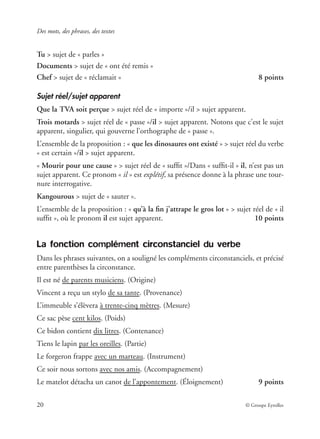 Des mots, des phrases, des textes
20 © Groupe Eyrolles
Tu > sujet de « parles »
Documents > sujet de « ont été remis »
Chef > sujet de « réclamait » 8 points
Sujet réel/sujet apparent
Que la TVA soit perçue > sujet réel de « importe »/il > sujet apparent.
Trois motards > sujet réel de « passe »/il > sujet apparent. Notons que c’est le sujet
apparent, singulier, qui gouverne l’orthographe de « passe ».
L’ensemble de la proposition : « que les dinosaures ont existé » > sujet réel du verbe
« est certain »/il > sujet apparent.
« Mourir pour une cause » > sujet réel de « sufﬁt »/Dans « sufﬁt-il » il, n’est pas un
sujet apparent. Ce pronom « il » est explétif, sa présence donne à la phrase une tour-
nure interrogative.
Kangourous > sujet de « sauter ».
L’ensemble de la proposition : « qu’à la ﬁn j’attrape le gros lot » > sujet réel de « il
sufﬁt », où le pronom il est sujet apparent. 10 points
La fonction complément circonstanciel du verbe
Dans les phrases suivantes, on a souligné les compléments circonstanciels, et précisé
entre parenthèses la circonstance.
Il est né de parents musiciens. (Origine)
Vincent a reçu un stylo de sa tante. (Provenance)
L’immeuble s’élèvera à trente-cinq mètres. (Mesure)
Ce sac pèse cent kilos. (Poids)
Ce bidon contient dix litres. (Contenance)
Tiens le lapin par les oreilles. (Partie)
Le forgeron frappe avec un marteau. (Instrument)
Ce soir nous sortons avec nos amis. (Accompagnement)
Le matelot détacha un canot de l’appontement. (Éloignement) 9 points
 