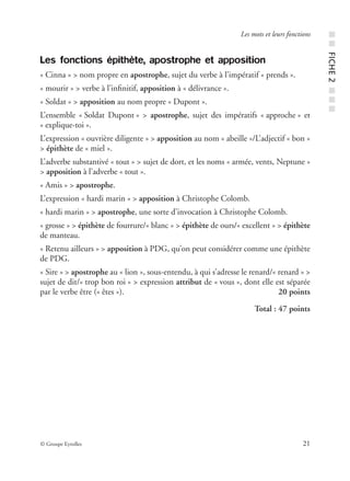 © Groupe Eyrolles 21
Les mots et leurs fonctions
Les fonctions épithète, apostrophe et apposition
« Cinna » > nom propre en apostrophe, sujet du verbe à l’impératif « prends ».
« mourir » > verbe à l’inﬁnitif, apposition à « délivrance ».
« Soldat » > apposition au nom propre « Dupont ».
L’ensemble « Soldat Dupont » > apostrophe, sujet des impératifs « approche » et
« explique-toi ».
L’expression « ouvrière diligente » > apposition au nom « abeille »/L’adjectif « bon »
> épithète de « miel ».
L’adverbe substantivé « tout » > sujet de dort, et les noms « armée, vents, Neptune »
> apposition à l’adverbe « tout ».
« Amis » > apostrophe.
L’expression « hardi marin » > apposition à Christophe Colomb.
« hardi marin » > apostrophe, une sorte d’invocation à Christophe Colomb.
« grosse » > épithète de fourrure/« blanc » > épithète de ours/« excellent » > épithète
de manteau.
« Retenu ailleurs » > apposition à PDG, qu’on peut considérer comme une épithète
de PDG.
« Sire » > apostrophe au « lion », sous-entendu, à qui s’adresse le renard/« renard » >
sujet de dit/« trop bon roi » > expression attribut de « vous », dont elle est séparée
par le verbe être (« êtes »). 20 points
Total : 47 points
■■FICHE2■■■
 