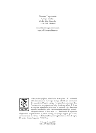 Éditions d’Organisation
Groupe Eyrolles
61, bd Saint-Germain
75240 Paris cedex 05
www.editions-organisation.com
www.editions-eyrolles.com
Le Code de la propriété intellectuelle du 1er
juillet 1992 interdit en
effet expressément la photocopie à usage collectif sans autorisation
des ayants droit. Or, cette pratique s’est généralisée notamment dans
l’enseignement, provoquant une baisse brutale des achats de livres,
au point que la possibilité même pour les auteurs de créer des œuvres
nouvelles et de les faire éditer correctement est aujourd’hui menacée.
En application de la loi du 11 mars 1957, il est interdit de reproduire
intégralement ou partiellement le présent ouvrage, sur quelque support que ce soit,
sans autorisation de l’éditeur ou du Centre Français d’Exploitation du Droit de copie,
20, rue des Grands-Augustins, 75006 Paris.
© Groupe Eyrolles, 2009
ISBN : 978-2-212-54272-1
 