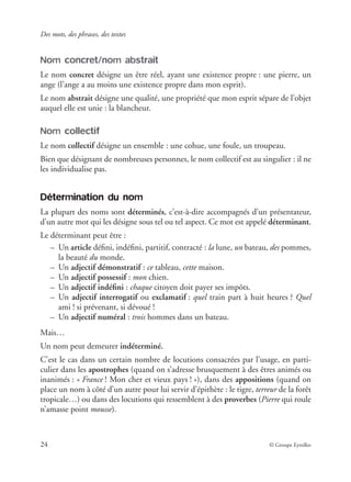 Des mots, des phrases, des textes
24 © Groupe Eyrolles
Nom concret/nom abstrait
Le nom concret désigne un être réel, ayant une existence propre : une pierre, un
ange (l’ange a au moins une existence propre dans mon esprit).
Le nom abstrait désigne une qualité, une propriété que mon esprit sépare de l’objet
auquel elle est unie : la blancheur.
Nom collectif
Le nom collectif désigne un ensemble : une cohue, une foule, un troupeau.
Bien que désignant de nombreuses personnes, le nom collectif est au singulier : il ne
les individualise pas.
Détermination du nom
La plupart des noms sont déterminés, c’est-à-dire accompagnés d’un présentateur,
d’un autre mot qui les désigne sous tel ou tel aspect. Ce mot est appelé déterminant.
Le déterminant peut être :
– Un article déﬁni, indéﬁni, partitif, contracté : la lune, un bateau, des pommes,
la beauté du monde.
– Un adjectif démonstratif : ce tableau, cette maison.
– Un adjectif possessif : mon chien.
– Un adjectif indéﬁni : chaque citoyen doit payer ses impôts.
– Un adjectif interrogatif ou exclamatif : quel train part à huit heures ? Quel
ami ! si prévenant, si dévoué !
– Un adjectif numéral : trois hommes dans un bateau.
Mais…
Un nom peut demeurer indéterminé.
C’est le cas dans un certain nombre de locutions consacrées par l’usage, en parti-
culier dans les apostrophes (quand on s’adresse brusquement à des êtres animés ou
inanimés : « France ! Mon cher et vieux pays ! »), dans des appositions (quand on
place un nom à côté d’un autre pour lui servir d’épithète : le tigre, terreur de la forêt
tropicale…) ou dans des locutions qui ressemblent à des proverbes (Pierre qui roule
n’amasse point mousse).
 