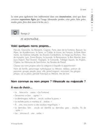© Groupe Eyrolles 25
Le nom
Le nom peut également être indéterminé dans une énumération, ainsi que dans
certaines expressions ﬁgées par l’usage (demander pardon, crier grâce, faire grâce,
rendre grâce, force doit rester à la loi, etc.).
Temps 2
JE M’ENTRAÎNE…
Voici quelques noms propres…
Hercule, Gavroche, les Résistants, Cognac, Porto, Jean de La Fontaine, Bossuet, les
Alpes, les Académiciens, la Seine, un Calder, le Louvre, les Français, la Butte Mont-
martre, les Galeries Lafayette, les Anciens Combattants, la Vierge aux Rochers, l’Arc
de triomphe, Lyon, Emma Bovary, la Joconde, la Renaissance, le Bon Marché, Jean-
Louis Dupont, Paul Durand, l’Espagne, le Concorde, Trafalgar Square, les Anglais,
l’Opéra, les Mémoires de Saint-Simon, les Pensées de Pascal.
Classez ces noms propres selon la catégorie à laquelle ils appartiennent :
Nom de famille, personnage mythologique ou littéraire, tableau, prénom de
personne, groupe, peuple, pays, ville, grand magasin, monument, lieu géogra-
phique, rue ou place, période historique ou littéraire, titre de livre.
Nom commun ou nom propre ? Minuscule ou majuscule ?
À vous de choisir…
« Le …hêne et le …oseau. » (La Fontaine)
« Servez-moi un bon …ognac ! »
« Le déménageur, taillé en …ercule, soulève le piano. »
« La starlette porte un manteau d’…strakan. »
« À …orto, nous avons vu des azulejos magniﬁques. »
« Le demi-dieu latin …ercule est identiﬁé au demi-dieu grec …éracles, ﬁls de
…upiter. »
« Les …émoires d’…utre-…ombe. »
■■FICHE3■■■
 