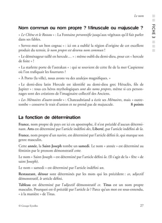 © Groupe Eyrolles 27
Le nom
Nom commun ou nom propre ? Minuscule ou majuscule ?
« Le Chêne et le Roseau » : La Fontaine personniﬁe jusqu’aux végétaux qu’il fait parler
dans ses fables.
« Servez-moi un bon cognac » : ici on a oublié la région d’origine de cet excellent
produit du terroir, le nom propre est devenu nom commun !
« Le déménageur taillé en hercule… » : même oubli du demi-dieu, pour cet « hercule
de foire » !
« La starlette porte de l’astrakan » : qui se souvient de cette île de la mer Caspienne
où l’on traﬁquait les fourrures ?
« À Porto (la ville), nous avons vu des azulejos magniﬁques. »
« Le demi-dieu latin Hercule est identiﬁé au demi-dieu grec Héraclès, ﬁls de
Jupiter » : tous ces héros mythologiques sont des noms propres, même si ces person-
nages sont des créations de l’imaginaire collectif des Anciens.
« Les Mémoires d’outre-tombe » : Chateaubriand a écrit ses Mémoires, mais « outre-
tombe » conserve le trait d’union et ne prend pas de majuscule. 8 points
La fonction de détermination
France, nom propre de pays est ici en apostrophe, il n’est précédé d’aucun détermi-
nant. Arts est déterminé par l’article indéﬁni des, Liberté, par l’article indéﬁni de la.
France, nom propre d’un navire, est déterminé par l’article déﬁni le, qui marque son
genre masculin.
Cette année, la Saint-Joseph tombe un samedi. Le nom « année » est déterminé au
féminin par le pronom démonstratif cette.
Le nom « Saint-Joseph » est déterminé par l’article déﬁni la. (Il s’agit de la « fête » de
saint Joseph).
Le nom « samedi » est déterminé par l’article indéﬁni un.
Restaurant, détour sont déterminés par les mots qui les précèdent : ce, adjectif
démonstratif, le article déﬁni.
Tableau est déterminé par l’adjectif démonstratif ce. Titus est un nom propre
masculin. Pourquoi est-il précédé par l’article la ? Parce qu’un mot est sous-entendu,
« à la manière » de Titus.
■■FICHE3■■■
 