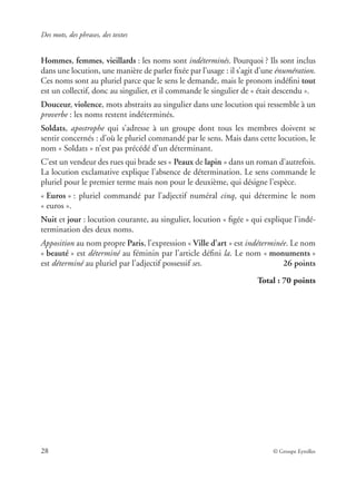 Des mots, des phrases, des textes
28 © Groupe Eyrolles
Hommes, femmes, vieillards : les noms sont indéterminés. Pourquoi ? Ils sont inclus
dans une locution, une manière de parler ﬁxée par l’usage : il s’agit d’une énumération.
Ces noms sont au pluriel parce que le sens le demande, mais le pronom indéﬁni tout
est un collectif, donc au singulier, et il commande le singulier de « était descendu ».
Douceur, violence, mots abstraits au singulier dans une locution qui ressemble à un
proverbe : les noms restent indéterminés.
Soldats, apostrophe qui s’adresse à un groupe dont tous les membres doivent se
sentir concernés : d’où le pluriel commandé par le sens. Mais dans cette locution, le
nom « Soldats » n’est pas précédé d’un déterminant.
C’est un vendeur des rues qui brade ses « Peaux de lapin » dans un roman d’autrefois.
La locution exclamative explique l’absence de détermination. Le sens commande le
pluriel pour le premier terme mais non pour le deuxième, qui désigne l’espèce.
« Euros » : pluriel commandé par l’adjectif numéral cinq, qui détermine le nom
« euros ».
Nuit et jour : locution courante, au singulier, locution « ﬁgée » qui explique l’indé-
termination des deux noms.
Apposition au nom propre Paris, l’expression « Ville d’art » est indéterminée. Le nom
« beauté » est déterminé au féminin par l’article déﬁni la. Le nom « monuments »
est déterminé au pluriel par l’adjectif possessif ses. 26 points
Total : 70 points
 