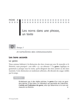 ■ ■ ■ ■
■ ■ ■ ■ ■ ■ ■ ■ ■ ■ ■ ■ ■ ■ ■ ■ ■ ■ ■
■ ■ ■ ■ ■ ■ ■ ■ ■ ■ ■ ■ ■ ■ ■ ■ ■ ■ ■
© Groupe Eyrolles 29
FICHE 4
Les noms dans une phrase,
un texte
Temps 1
JE RAFRAÎCHIS MES CONNAISSANCES
Les bons accords
Le genre
Nous sommes habitués à la distinction des êtres vivants par sexe (le masculin et le
féminin), mais pourquoi « une table » et « un tabouret » ? Le genre s’applique en
grammaire à presque tous les noms, qu’ils désignent des êtres animés ou des êtres
inanimés. Cette distinction est totalement arbitraire, elle découle des usages validés
par le temps.
Attention !
N’obéissant pas à des règles précises, le genre d’un nom ne peut
être deviné. Il faut donc un indicateur qui permette de l’identiﬁer.
L’article est l’indicateur du genre, celui qui détermine si le nom est
masculin ou féminin. ■
 