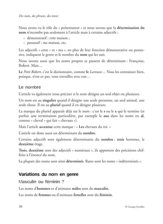 Des mots, des phrases, des textes
30 © Groupe Eyrolles
Nous avons vu le rôle du « présentateur » et nous savons que la détermination du
nom n’incombe pas seulement à l’article mais à certains adjectifs :
– démonstratif : cette maison ;
– possessif : ma maison, etc.
Les adjectifs « cette » et « ma », en plus de leur fonction démonstrative ou posses-
sive, indiquent le genre et le nombre du nom qui les suit.
Nous savons aussi que les noms propres se passent de déterminant : Françoise,
Robert. Mais…
Le Petit Robert, c’est le dictionnaire, comme le Larousse… Vous les connaissez bien,
puisque, n’est-ce pas, vous travaillez avec eux…
Le nombre
L’article va également nous préciser si le nom désigne un seul objet ou plusieurs.
Un nom est au singulier quand il désigne une seule personne, un seul animal, une
seule chose. Il est au pluriel quand il en désigne plusieurs.
La marque du pluriel apparaît déjà sur le nom : c’est le s ou le x qui le termine (et
parfois une terminaison particulière, par exemple le aux dans les noms en al,
comme « cheval » qui fait « chevaux »).
Mais l’article accentue cette marque : « Les chevaux du roi. »
L’article est donc aussi un déterminant du nombre.
Certains adjectifs sont également déterminants du nombre : trois hommes, le
deuxième étage.
Trois, deuxième sont des adjectifs « numéraux », ils apportent des précisions chif-
frées à l’énoncé du nom.
La plupart des noms sont ainsi déterminés. Rares sont les noms « indéterminés ».
Variations du nom en genre
Masculin ou féminin ?
Les noms d’hommes et d’animaux mâles sont du masculin.
Les noms de femmes ou d’animaux femelles sont du féminin.
 
