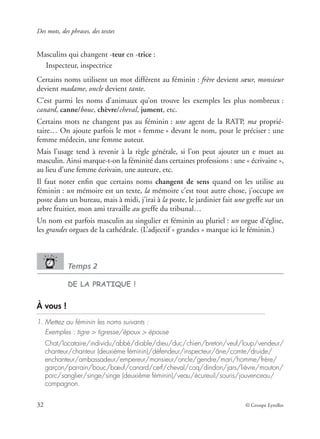 Des mots, des phrases, des textes
32 © Groupe Eyrolles
Masculins qui changent -teur en -trice :
Inspecteur, inspectrice
Certains noms utilisent un mot différent au féminin : frère devient sœur, monsieur
devient madame, oncle devient tante.
C’est parmi les noms d’animaux qu’on trouve les exemples les plus nombreux :
canard, canne/bouc, chèvre/cheval, jument, etc.
Certains mots ne changent pas au féminin : une agent de la RATP, ma proprié-
taire… On ajoute parfois le mot « femme » devant le nom, pour le préciser : une
femme médecin, une femme auteur.
Mais l’usage tend à revenir à la règle générale, si l’on peut ajouter un e muet au
masculin. Ainsi marque-t-on la féminité dans certaines professions : une « écrivaine »,
au lieu d’une femme écrivain, une auteure, etc.
Il faut noter enﬁn que certains noms changent de sens quand on les utilise au
féminin : un mémoire est un texte, la mémoire c’est tout autre chose, j’occupe un
poste dans un bureau, mais à midi, j’irai à la poste, le jardinier fait une greffe sur un
arbre fruitier, mon ami travaille au greffe du tribunal…
Un nom est parfois masculin au singulier et féminin au pluriel : un orgue d’église,
les grandes orgues de la cathédrale. (L’adjectif « grandes » marque ici le féminin.)
Temps 2
DE LA PRATIQUE !
À vous !
1. Mettez au féminin les noms suivants :
Exemples : tigre > tigresse/époux > épouse
Chat/locataire/individu/abbé/diable/dieu/duc/chien/breton/veuf/loup/vendeur/
chanteur/chanteur (deuxième féminin)/défendeur/inspecteur/âne/comte/druide/
enchanteur/ambassadeur/empereur/monsieur/oncle/gendre/mari/homme/frère/
garçon/parrain/bouc/bœuf/canard/cerf/cheval/coq/dindon/jars/lièvre/mouton/
porc/sanglier/singe/singe (deuxième féminin)/veau/écureuil/souris/jouvenceau/
compagnon.
 