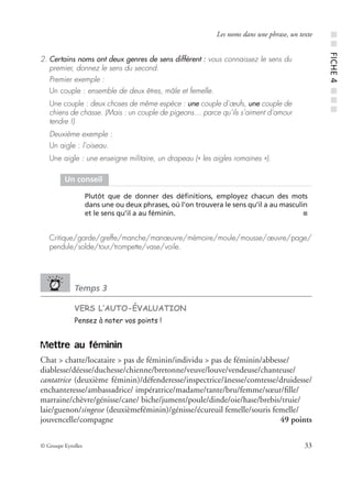 © Groupe Eyrolles 33
Les noms dans une phrase, un texte
2. Certains noms ont deux genres de sens différent : vous connaissez le sens du
premier, donnez le sens du second.
Premier exemple :
Un couple : ensemble de deux êtres, mâle et femelle.
Une couple : deux choses de même espèce : une couple d’œufs, une couple de
chiens de chasse. (Mais : un couple de pigeons… parce qu’ils s’aiment d’amour
tendre !)
Deuxième exemple :
Un aigle : l’oiseau.
Une aigle : une enseigne militaire, un drapeau (« les aigles romaines »).
Critique/garde/greffe/manche/manœuvre/mémoire/moule/mousse/œuvre/page/
pendule/solde/tour/trompette/vase/voile.
Temps 3
VERS L’AUTO-ÉVALUATION
Pensez à noter vos points !
Mettre au féminin
Chat > chatte/locataire > pas de féminin/individu > pas de féminin/abbesse/
diablesse/déesse/duchesse/chienne/bretonne/veuve/louve/vendeuse/chanteuse/
cantatrice (deuxième féminin)/défenderesse/inspectrice/ânesse/comtesse/druidesse/
enchanteresse/ambassadrice/ impératrice/madame/tante/bru/femme/sœur/ﬁlle/
marraine/chèvre/génisse/cane/ biche/jument/poule/dinde/oie/hase/brebis/truie/
laie/guenon/singesse (deuxièmeféminin)/génisse/écureuil femelle/souris femelle/
jouvencelle/compagne 49 points
Un conseil
Plutôt que de donner des déﬁnitions, employez chacun des mots
dans une ou deux phrases, où l’on trouvera le sens qu’il a au masculin
et le sens qu’il a au féminin. ■
■■FICHE4■■■
 