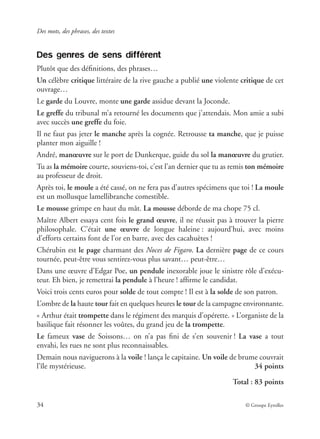 Des mots, des phrases, des textes
34 © Groupe Eyrolles
Des genres de sens différent
Plutôt que des déﬁnitions, des phrases…
Un célèbre critique littéraire de la rive gauche a publié une violente critique de cet
ouvrage…
Le garde du Louvre, monte une garde assidue devant la Joconde.
Le greffe du tribunal m’a retourné les documents que j’attendais. Mon amie a subi
avec succès une greffe du foie.
Il ne faut pas jeter le manche après la cognée. Retrousse ta manche, que je puisse
planter mon aiguille !
André, manœuvre sur le port de Dunkerque, guide du sol la manœuvre du grutier.
Tu as la mémoire courte, souviens-toi, c’est l’an dernier que tu as remis ton mémoire
au professeur de droit.
Après toi, le moule a été cassé, on ne fera pas d’autres spécimens que toi ! La moule
est un mollusque lamellibranche comestible.
Le mousse grimpe en haut du mât. La mousse déborde de ma chope 75 cl.
Maître Albert essaya cent fois le grand œuvre, il ne réussit pas à trouver la pierre
philosophale. C’était une œuvre de longue haleine : aujourd’hui, avec moins
d’efforts certains font de l’or en barre, avec des cacahuètes !
Chérubin est le page charmant des Noces de Figaro. La dernière page de ce cours
tournée, peut-être vous sentirez-vous plus savant… peut-être…
Dans une œuvre d’Edgar Poe, un pendule inexorable joue le sinistre rôle d’exécu-
teur. Eh bien, je remettrai la pendule à l’heure ! afﬁrme le candidat.
Voici trois cents euros pour solde de tout compte ! Il est à la solde de son patron.
L’ombre de la haute tour fait en quelques heures le tour de la campagne environnante.
« Arthur était trompette dans le régiment des marquis d’opérette. » L’organiste de la
basilique fait résonner les voûtes, du grand jeu de la trompette.
Le fameux vase de Soissons… on n’a pas ﬁni de s’en souvenir ! La vase a tout
envahi, les rues ne sont plus reconnaissables.
Demain nous naviguerons à la voile ! lança le capitaine. Un voile de brume couvrait
l’île mystérieuse. 34 points
Total : 83 points
 