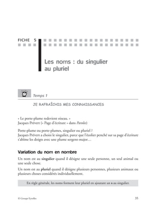 ■ ■ ■ ■
■ ■ ■ ■ ■ ■ ■ ■ ■ ■ ■ ■ ■ ■ ■ ■ ■ ■ ■
■ ■ ■ ■ ■ ■ ■ ■ ■ ■ ■ ■ ■ ■ ■ ■ ■ ■ ■
© Groupe Eyrolles 35
FICHE 5
Les noms : du singulier
au pluriel
Temps 1
JE RAFRAÎCHIS MES CONNAISSANCES
« Le porte-plume redevient oiseau. »
Jacques Prévert (« Page d’écriture » dans Paroles)
Porte-plume ou porte-plumes, singulier ou pluriel ?
Jacques Prévert a choisi le singulier, parce que l’écolier penché sur sa page d’écriture
s’abîme les doigts avec une plume sergent-major…
Variation du nom en nombre
Un nom est au singulier quand il désigne une seule personne, un seul animal ou
une seule chose.
Un nom est au pluriel quand il désigne plusieurs personnes, plusieurs animaux ou
plusieurs choses considérés individuellement.
En règle générale, les noms forment leur pluriel en ajoutant un s au singulier.
 