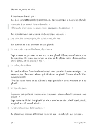 Des mots, des phrases, des textes
36 © Groupe Eyrolles
Rappelons seulement que :
Les mots invariables employés comme noms ne prennent pas la marque du pluriel :
Les noms terminés par s, x ou z ne changent pas au pluriel :
Les noms en au et eu prennent un x au pluriel :
Sept noms en ou prennent un x et non un s au pluriel. Allons-y quand même pour
la comptine, elle vous a un parfum de craie et de tableau noir : « bijou, caillou,
chou, genou, hibou, joujou et pou ».
Et c’est l’Académie française elle-même qui vient perturber la douce musique… en
rajoutant un vilain mot : ripou, qui fait ripoux au pluriel (comme dans le ﬁlm,
naturellement !).
Tous les autres noms en ou suivent la règle générale et donc prennent un s au
pluriel :
À propos, par quel mot pourriez-vous remplacer « clous », dans l’expression « des
clous ! » ?
Sept noms en ail font leur pluriel en aux et non pas en ails : « bail, corail, émail,
soupirail, travail, vantail, vitrail. »
La plupart des noms en al font leur pluriel en aux : « un cheval > des chevaux ».
« Avec des SI on mettrait Paris en bouteille. »
« Dans cette affaire je ne me soucie ni des pourquoi ni des comment ! »
Une croix, des croix/Un puits, des puits/Un nez, des nez.
Un noyau, des noyaux/Un cheveu, des cheveux.
Un caillou, des cailloux.
Un clou, des clous.
« J’admire les vitraux de la basilique. »
 