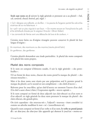 © Groupe Eyrolles 37
Les noms : du singulier au pluriel
Seuls sept noms en al suivent la règle générale et prennent un s au pluriel : « bal,
cal, carnaval, chacal, festival, pal, régal. »
Certains mots latins ou d’origine étrangère peuvent conserver le pluriel de leur
langue d’origine :
Certains pluriels demandent une étude particulière : le pluriel des noms composés
et le pluriel des noms propres.
Pluriel des noms composés
Si le nom est composé d’éléments soudés, il suit la règle générale : « des porte-
feuilles ».
S’il est formé de deux noms, chacun des noms prend la marque du pluriel : « des
oiseaux-mouches ».
Mais si les deux noms sont réunis par une préposition seul le premier prend la
marque du pluriel, car le second est son complément : « des chefs-d’œuvre ».
Relevons pour les sous-ﬁfres, qu’un chef-d’œuvre est rarement l’œuvre d’un chef.
(Un chef a autre chose à faire.) L’expression signiﬁe « œuvre capitale ».
Si le nom composé est formé de deux adjectifs (un clair-obscur) ou d’un nom et
d’un adjectif, en règle générale les deux mots prennent la marque du pluriel : des
clairs-obscurs, des grands-pères.
On écrit cependant « des nouveau-nés », l’adjectif « nouveau » étant considéré ici
comme un adverbe modiﬁant le mot « né » (nouvellement né).
Quand le nom composé est formé d’un verbe et d’un nom, le verbe ne prend jamais
d’s : un abat-jour, des abat-jour (des appareils qui abattent le jour)/un « monte-en-
« Cal » désigne une callosité, un durillon : « La paume du forgeron portait les cals et les
cicatrices de sa vie laborieuse. »
Le « pal » est un pieu aiguisé à son bout : « On montre encore en Transylvanie les pals
et les échafauds dressés par le seigneur Dracula » (Bram Stoker).
« Les carnavals de Venise sont une débauche de luxe et de couleurs. »
Un maximum, des maximums ou des maxima (neutre pluriel latin).
Un gentleman, des gentlemen.
■■FICHE5■■■
 
