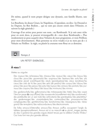 © Groupe Eyrolles 39
Les noms : du singulier au pluriel
De même, quand le nom propre désigne une dynastie, une famille illustre, une
race :
Les Bourbons, les douze Césars, les Napoléons. (Cependant, on dira : les Durand et
les Dupont, les Ben Brahim… qui ne sont pas encore entrés dans l’Histoire, et
suivent la règle générale.)
L’ouvrage d’un artiste peut porter son nom : un Rembrandt. Si je suis assez riche
pour en avoir deux, je pourrai m’enorgueillir de « mes deux Rembrandts ». Plus
modestement je peux acquérir deux Voltaires de mon programme, et trois Pétillons
pour mon divertissement. Mais personne ne m’en voudra si je ne mets pas de s à
Voltaire ou Pétillon : la règle, ou plutôt la coutume reste ﬂoue en ce domaine.
Temps 2
UN PETIT EXERCICE…
À vous !
Mettez au singulier.
Des noyaux/des écheveaux/des cheveux/des neveux/des vœux/des bijoux/des
clous/des poux/des gouvernails/des soupiraux/des bestiaux/des aulx/des ails
(deuxième pluriel scientiﬁque)/des aïeuls (grands-pères)/des aïeux (ancêtres)/les
cieux/des ciels de lit/des yeux/des œils (de perdrix)/des coraux/des hiboux/des
pneus/des jeux/des peaux/des pots/des tuyaux/des canaux/des portails/des jour-
naux/des crayons/des bleus/des baux/des minimums/des minima.
Des gardiens-chefs/des gallo-romains/des timbres-poste/des hôtels Dieu/des coq-à-
l’âne (on passe du coq à l’âne)/des nouveau-nés (nouvellement nés)/des sourds-muets/
des portefeuilles (en un seul mot)/des cerfs-volants/des grands-pères/des pèse-lettres/
des garde-manger/des vice-présidents/des contre-ordres/des pince-sans-rire/des
compte-gouttes/des gentilshommes/des bonshommes/des messeigneurs/des mères-
grand/des terre-pleins/des radioconducteurs/des électro-aimants.
De folles amours/d’éternelles amours/Des Amours joufﬂus occupaient l’angle du
tableau (exceptionnellement, Amours est ici au masculin et au pluriel, images peintes
du dieu Cupidon)/Les grandes orgues étaient tenues par le célèbre Charles Widor/
Ces livres font mes plus grandes délices.
■■FICHE5■■■
 