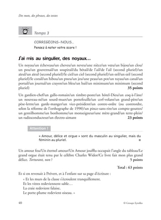 Des mots, des phrases, des textes
40 © Groupe Eyrolles
Temps 3
CORRIGEONS-NOUS…
Pensez à noter votre score !
J’ai mis au singulier, des noyaux…
Un noyau/un écheveau/un cheveu/un neveu/une nièce/un vœu/un bijou/un clou/
un pou/un gouvernail/un soupirail/du bétail/de l’ail/de l’ail (second pluriel)/un
aïeul/un aïeul (second pluriel)/le ciel/un ciel (second pluriel)/un œil/un œil (second
pluriel)/le corail/un hibou/un pneu/un jeu/une peau/un pot/un tuyau/un canal/un
portail/un journal/un crayon/un bleu/un bail/un minimum/un minimum (second
pluriel) 35 points
Un gardien-chef/un gallo-romain/un timbre-poste/un hôtel-Dieu/un coq-à-l’âne/
un nouveau-né/un sourd-muet/un portefeuille/un cerf-volant/un grand-père/un
pèse-lettre/un garde-manger/un vice-président/un contre-ordre (ou contrordre,
selon la réforme de l’orthographe de 1990)/un pince-sans-rire/un compte-gouttes/
un gentilhomme/un bonhomme/un monseigneur/une mère-grand/un terre-plein/
un radioconducteur/un électro-aimant 23 points
Un amour fou/Un éternel amour/Un Amour joufﬂu occupait l’angle du tableau/Le
grand orgue était tenu par le célèbre Charles Widor/Ce livre fait mon plus grand
délice. Torturant, non ? 5 points
Total : 63 points
Et si on revenait à Prévert, et à l’enfant sur sa page d’écriture :
« Et les murs de la classe s’écroulent tranquillement.
Et les vitres redeviennent sable…
La craie redevient falaise,
Le porte-plume redevient oiseau. »
Attention !
« Amour, délice et orgue » sont du masculin au singulier, mais du
féminin au pluriel. ■
 